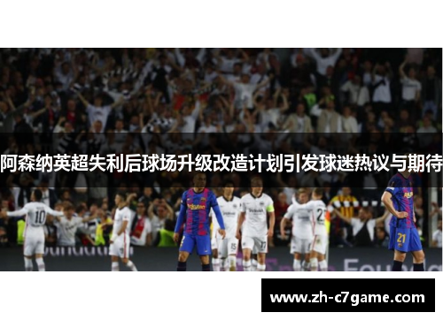 阿森纳英超失利后球场升级改造计划引发球迷热议与期待