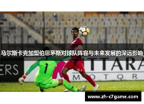 马尔斯卡克加盟伯恩茅斯对球队阵容与未来发展的深远影响 马尔斯卡克加盟伯恩茅斯对球队阵容与未来发展的深远影响