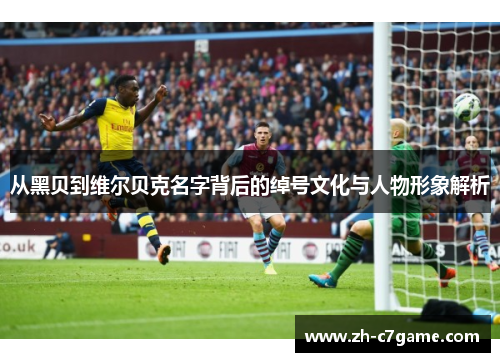 从黑贝到维尔贝克名字背后的绰号文化与人物形象解析 从黑贝到维尔贝克名字背后的绰号文化与人物形象解析