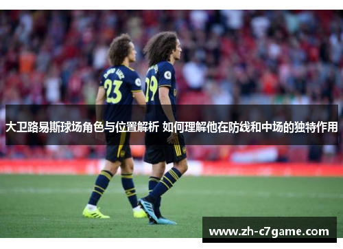 大卫路易斯球场角色与位置解析 如何理解他在防线和中场的独特作用 大卫路易斯球场角色与位置解析 如何理解他在防线和中场的独特作用
