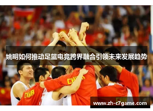 姚明如何推动足篮电竞跨界融合引领未来发展趋势