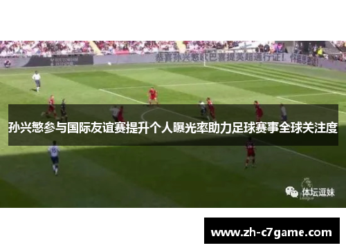 孙兴慜参与国际友谊赛提升个人曝光率助力足球赛事全球关注度